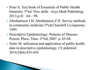  Peter S. Text book of Essentials of Public Health
Dentistry. 5thed. New delhi : Arya Medi Publishing;
2013.p.41 –64 – 98.
 Abrahamson J H, Abrahamson Z H. Survey methods
in community medicine.5thed.Churchill Livingstone;
1999.
 Descriptive Epidemiology: Patterns of Disease-
Person, Place, Time. 2nded; 2007. p. 65-88.
 Naito M. utilization and application of public health
data in descriptive epidemiology. J E pidemiol
2014;24(6):435-436
 