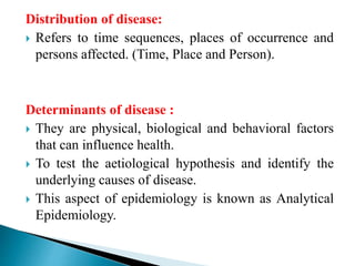 Distribution of disease:
 Refers to time sequences, places of occurrence and
persons affected. (Time, Place and Person).
Determinants of disease :
 They are physical, biological and behavioral factors
that can influence health.
 To test the aetiological hypothesis and identify the
underlying causes of disease.
 This aspect of epidemiology is known as Analytical
Epidemiology.
 