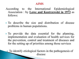 According to the International Epidemiological
Association : by Lowe and Kostrzewski in 1973 as
follows:
 To describe the size and distribution of disease
problems in human populations.
 To provide the data essential for the planning,
implementation and evaluation of health services for
the prevention, control and treatment of diseases and
for the setting up of priorities among those services
 To identify etiological factors in the pathogenesis of
disease
 