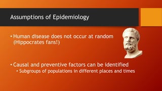 Assumptions of Epidemiology
• Human disease does not occur at random
(Hippocrates fans!)
• Causal and preventive factors can be identified
• Subgroups of populations in different places and times
 
