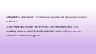 In Descriptive Epidemiology: Hypothesis are generated and basic control measures
are initiated.
In Analytical Epidemiology: The hypothesis that were generated are tested,
underlying causes are established and scientifically sound health programs and
intervention measures are suggested.
12
 