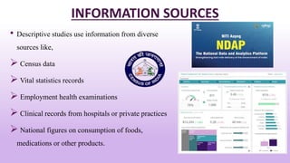 INFORMATION SOURCES
• Descriptive studies use information from diverse
sources like,
 Census data
 Vital statistics records
 Employment health examinations
 Clinical records from hospitals or private practices
 National figures on consumption of foods,
medications or other products. 13
 