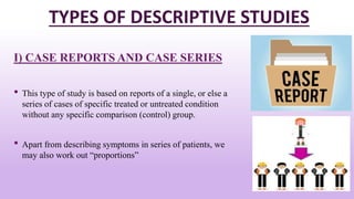 TYPES OF DESCRIPTIVE STUDIES
I) CASE REPORTS AND CASE SERIES
• This type of study is based on reports of a single, or else a
series of cases of specific treated or untreated condition
without any specific comparison (control) group.
• Apart from describing symptoms in series of patients, we
may also work out “proportions”
14
 
