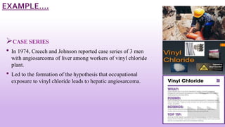 CASE SERIES
• In 1974, Creech and Johnson reported case series of 3 men
with angiosarcoma of liver among workers of vinyl chloride
plant.
• Led to the formation of the hypothesis that occupational
exposure to vinyl chloride leads to hepatic angiosarcoma.
16
EXAMPLE….
 