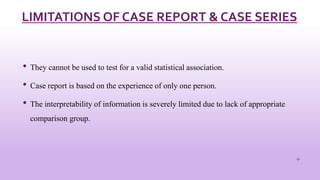 LIMITATIONS OF CASE REPORT & CASE SERIES
• They cannot be used to test for a valid statistical association.
• Case report is based on the experience of only one person.
• The interpretability of information is severely limited due to lack of appropriate
comparison group.
17
 