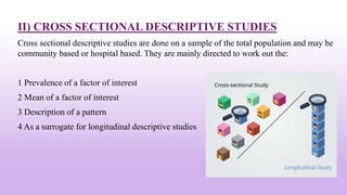 II) CROSS SECTIONAL DESCRIPTIVE STUDIES
Cross sectional descriptive studies are done on a sample of the total population and may be
community based or hospital based. They are mainly directed to work out the:
1 Prevalence of a factor of interest
2 Mean of a factor of interest
3 Description of a pattern
4 As a surrogate for longitudinal descriptive studies
18
 