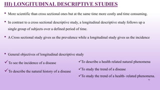 III) LONGITUDINAL DESCRIPTIVE STUDIES
• More scientific than cross sectional ones but at the same time more costly and time consuming.
• In contrast to a cross sectional descriptive study, a longitudinal descriptive study follows up a
single group of subjects over a defined period of time.
• A Cross sectional study gives us the prevalence while a longitudinal study gives us the incidence
• General objectives of longitudinal descriptive study
To see the incidence of a disease
To describe the natural history of a disease
19
To describe a health related natural phenomena
To study the trend of a disease
To study the trend of a health- related phenomena.
 