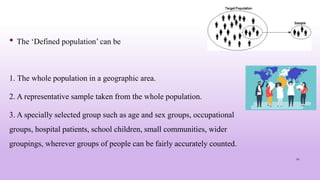 • The ‘Defined population’ can be
1. The whole population in a geographic area.
2. A representative sample taken from the whole population.
3. A specially selected group such as age and sex groups, occupational
groups, hospital patients, school children, small communities, wider
groupings, wherever groups of people can be fairly accurately counted.
22
 