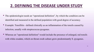2. DEFINING THE DISEASE UNDER STUDY
• The epidemiologist needs an “operational definition”, by which the condition can be
identified and measured in the defined population with good degree of accuracy.
• Example: Tonsillitis - defined clinically as an inflammation of the tonsils caused by
infection, usually with streptococcus pyogenes.
• Whereas an "operational definition" would include the presence of enlarged, red tonsils
with white exudate, which on throat swab culture grow predominantly S. pyogenes.
23
 