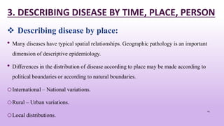 3. DESCRIBING DISEASE BY TIME, PLACE, PERSON
• Many diseases have typical spatial relationships. Geographic pathology is an important
dimension of descriptive epidemiology.
• Differences in the distribution of disease according to place may be made according to
political boundaries or according to natural boundaries.
oInternational – National variations.
oRural – Urban variations.
oLocal distributions.
24
 Describing disease by place:
 