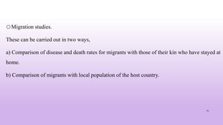 oMigration studies.
These can be carried out in two ways,
a) Comparison of disease and death rates for migrants with those of their kin who have stayed at
home.
b) Comparison of migrants with local population of the host country.
25
 