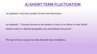 A) SHORTTERM FLUCTUATION
An epidemic is the best example of short term fluctuation.
An epidemic : “Unusual increase in the number of cases of an illness or other health
related events in a defined geographic area and defined time period.”
The type of curve can give an idea about the type of epidemic.
28
 