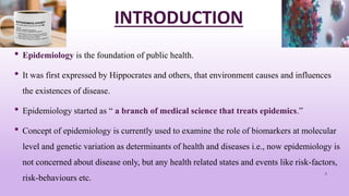INTRODUCTION
• Epidemiology is the foundation of public health.
• It was first expressed by Hippocrates and others, that environment causes and influences
the existences of disease.
• Epidemiology started as “ a branch of medical science that treats epidemics.”
• Concept of epidemiology is currently used to examine the role of biomarkers at molecular
level and genetic variation as determinants of health and diseases i.e., now epidemiology is
not concerned about disease only, but any health related states and events like risk-factors,
risk-behaviours etc.
3
 