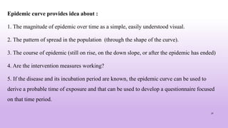 Epidemic curve provides idea about :
1. The magnitude of epidemic over time as a simple, easily understood visual.
2. The pattern of spread in the population (through the shape of the curve).
3. The course of epidemic (still on rise, on the down slope, or after the epidemic has ended)
4. Are the intervention measures working?
5. If the disease and its incubation period are known, the epidemic curve can be used to
derive a probable time of exposure and that can be used to develop a questionnaire focused
on that time period.
30
 