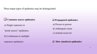 Three major types of epidemics may be distinguished
 Common source epidemics
a) Single exposure or
“point source” epidemics
b) Continuous or multiple
exposure epidemics
31
 Propagated epidemics
a) Person to person
b) Arthropod vector
c) Animal reservoir
 Slow (modern) epidemics
 