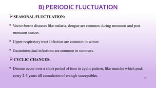 B) PERIODIC FLUCTUATION
SEASONAL FLUCTUATION:
• Vector-borne diseases like malaria, dengue are common during monsoon and post
monsoon season.
• Upper respiratory tract Infection are common in winter.
• Gastrointestinal infections are common in summers.
CYCLIC CHANGES:
• Disease occur over a short period of time in cyclic pattern, like measles which peak
every 2-3 years till cumulation of enough susceptibles. 38
 