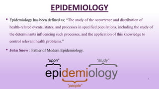 EPIDEMIOLOGY
• Epidemiology has been defined as; “The study of the occurrence and distribution of
health-related events, states, and processes in specified populations, including the study of
the determinants influencing such processes, and the application of this knowledge to
control relevant health problems.”
• John Snow : Father of Modern Epidemiology.
4
 