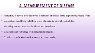 4. MEASUREMENT OF DISEASE
• Mandatory to have a clear picture of the amount of disease in the population(Disease load)
• Information should be available in terms of mortality, morbidity, disability.
• Morbidity has two aspects – Incidence and Prevalence.
• Incidence can be obtained from longitudinal studies.
• Prevalence can be obtained from cross sectional studies
41
 