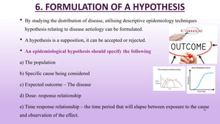 6. FORMULATION OF A HYPOTHESIS
• By studying the distribution of disease, utilising descriptive epidemiology techniques
hypothesis relating to disease aetiology can be formulated.
• A hypothesis is a supposition, it can be accepted or rejected.
• An epidemiological hypothesis should specify the following
a) The population
b) Specific cause being considered
c) Expected outcome – The disease
d) Dose- response relationship
e) Time response relationship – the time period that will elapse between exposure to the cause
and observation of the effect.
43
 