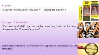 Example
“Cigarette smoking causes lung cancer” – incomplete hypothesis
An improved formulation
“The smoking of 30-40 cigarettes per day causes lung cancer in 10 per cent
of smokers after 20 years of exposure”
The success or failure of a research project depends on the soundness of the
hypothesis. 44
 
