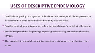 USES OF DESCRIPTIVE EPIDEMIOLOGY
• Provide data regarding the magnitude of the disease load and types of disease problems in
the community in terms of morbidity and mortality rates and ratios.
• Provide clues to disease aetiology, and help in the formulation of an aetiological hypothesis.
• Provide background data for planning, organising and evaluating preventive and curative
services.
• They contribute to research by describing variations in disease occurrence by time, place,
person. 45
 