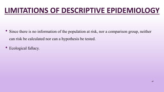 LIMITATIONS OF DESCRIPTIVE EPIDEMIOLOGY
• Since there is no information of the population at risk, nor a comparison group, neither
can risk be calculated nor can a hypothesis be tested.
• Ecological fallacy.
46
 