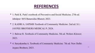 REFERENCES
• 1. Park K. Park’s textbook of Preventive and Social Medicine. 27th ed.
Jabalpur: M/S Banarsidas Bhanot; 2023.
• 2. KADRI A. IAPSMS Textbook of Community Medicine. 2nd ed. S.l.:
JAYPEE BROTHERS MEDICAL P; 2024.
• 3. Balwar R. Textbook of Community Medicine. 5th ed. Wolters Kluwer;
2023.
• 4. Suryakantha A. Textbook of Community Medicine. 7th ed. New Delhi:
Jaypee Brothers; 2023.
47
 