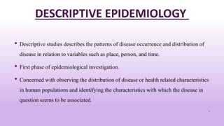 DESCRIPTIVE EPIDEMIOLOGY
• Descriptive studies describes the patterns of disease occurrence and distribution of
disease in relation to variables such as place, person, and time.
• First phase of epidemiological investigation.
• Concerned with observing the distribution of disease or health related characteristics
in human populations and identifying the characteristics with which the disease in
question seems to be associated.
7
 