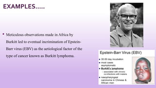 • Meticulous observations made in Africa by
Burkitt led to eventual incrimination of Epstein-
Barr virus (EBV) as the aetiological factor of the
type of cancer known as Burkitt lymphoma.
9
EXAMPLES…..
 