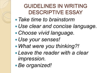 GUIDELINES IN WRITING
DESCRIPTIVE ESSAY
 Take time to brainstorm
 Use clear and concise language.
 Choose vivid language.
 Use your senses!
 What were you thinking?!
 Leave the reader with a clear
impression.
 Be organized!

 