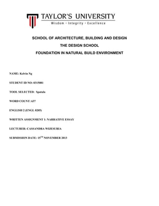 SCHOOL OF ARCHITECTURE, BUILDING AND DESIGN
THE DESIGN SCHOOL
FOUNDATION IN NATURAL BUILD ENVIRONMENT

NAME: Kelvin Ng
STUDENT ID NO: 0315081
TOOL SELECTED: Spatula
WORD COUNT: 637
ENGLISH 2 (ENGL 0205)
WRITTEN ASSIGNMENT 1: NARRATIVE ESSAY
LECTURER: CASSANDRA WIJESURIA
SUBMISSION DATE: 15TH NOVEMBER 2013

 