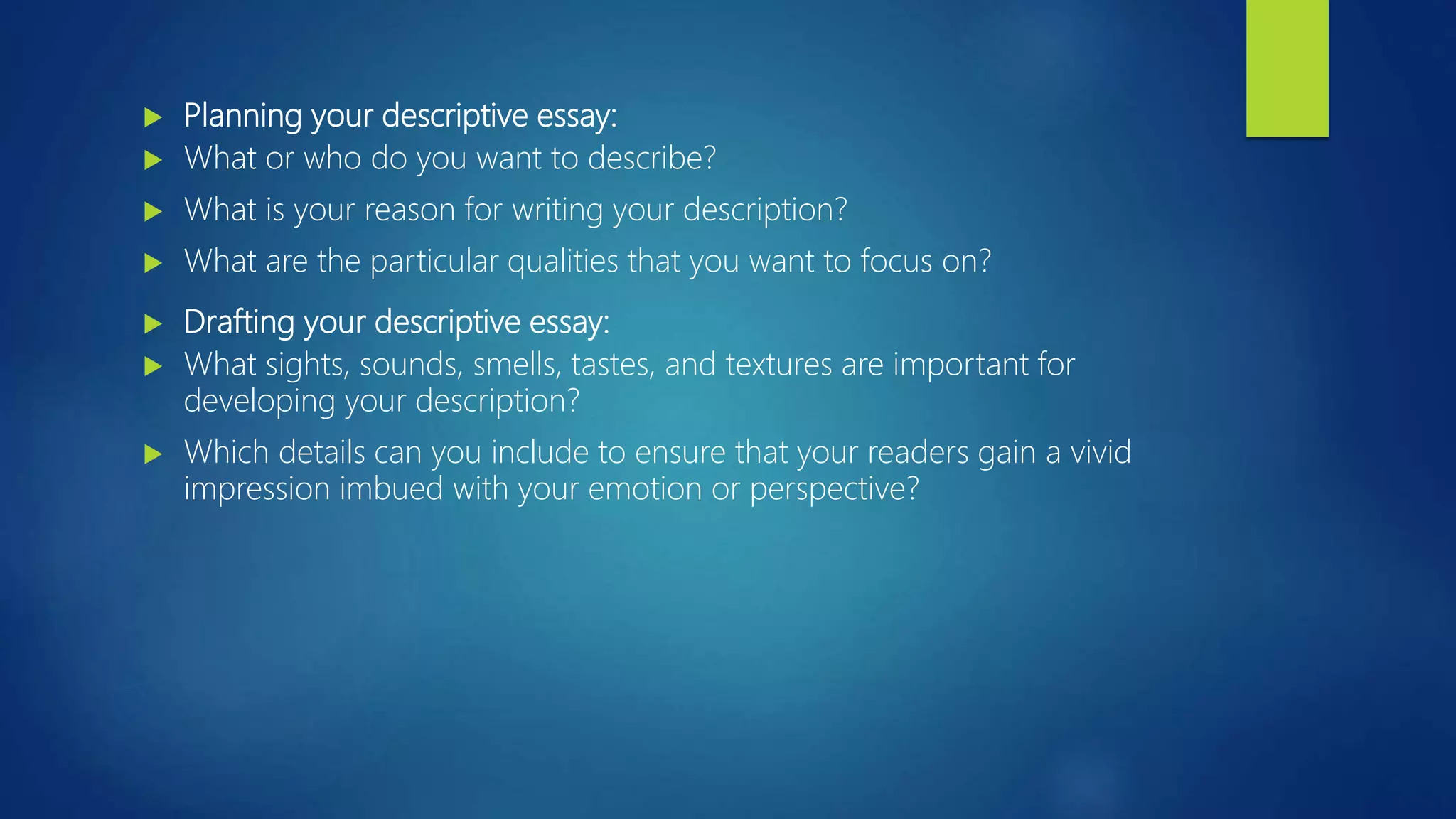  Planning your descriptive essay:
 What or who do you want to describe?
 What is your reason for writing your description?
 What are the particular qualities that you want to focus on?
 Drafting your descriptive essay:
 What sights, sounds, smells, tastes, and textures are important for
developing your description?
 Which details can you include to ensure that your readers gain a vivid
impression imbued with your emotion or perspective?
 
