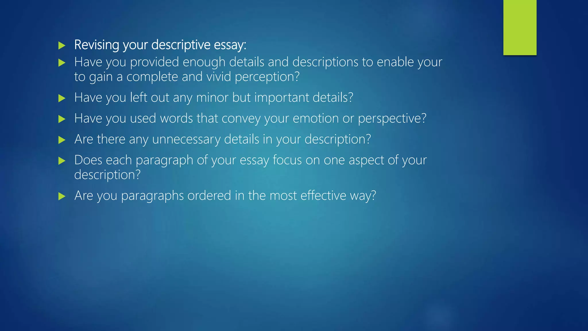 Revising your descriptive essay:
 Have you provided enough details and descriptions to enable your
to gain a complete and vivid perception?
 Have you left out any minor but important details?
 Have you used words that convey your emotion or perspective?
 Are there any unnecessary details in your description?
 Does each paragraph of your essay focus on one aspect of your
description?
 Are you paragraphs ordered in the most effective way?
 