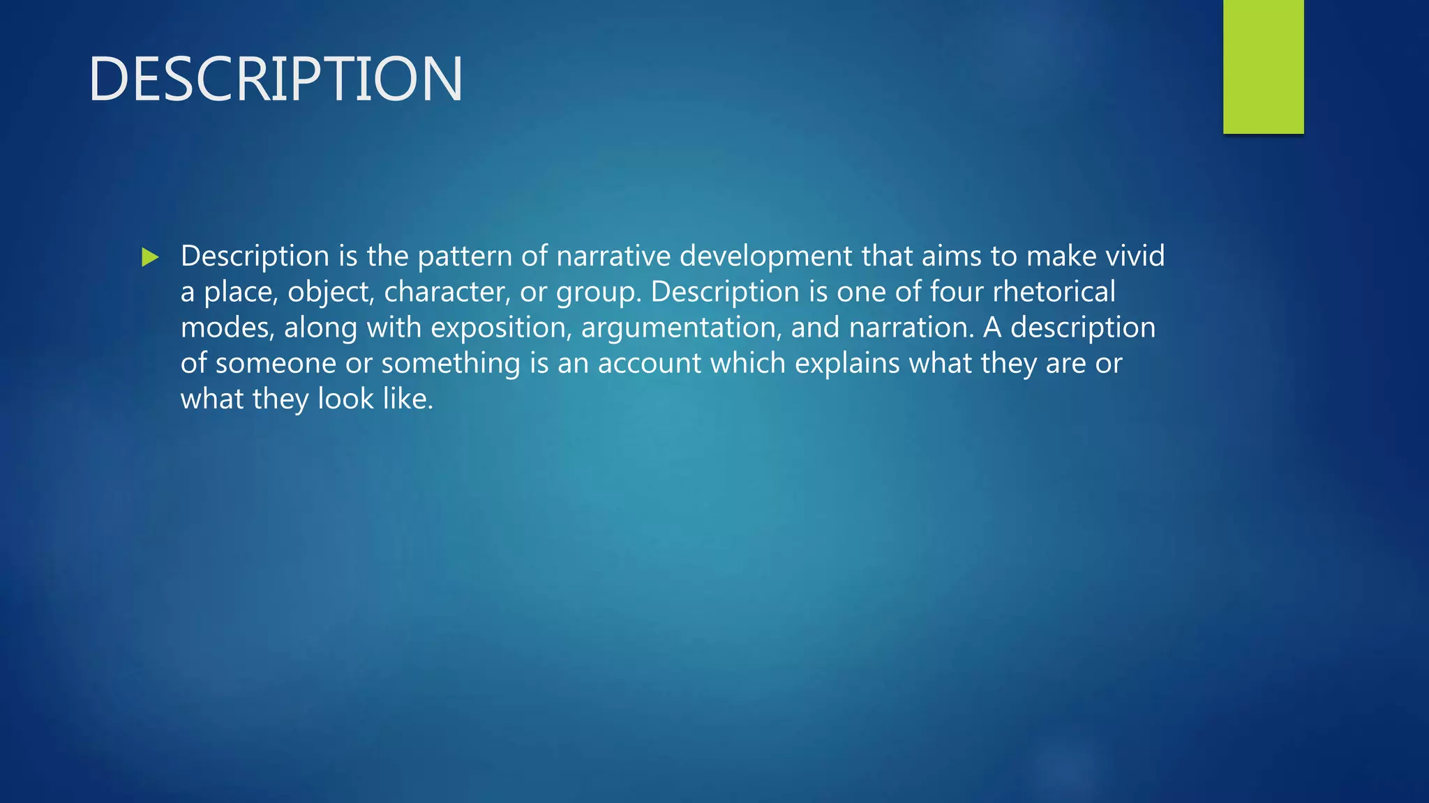 DESCRIPTION
 Description is the pattern of narrative development that aims to make vivid
a place, object, character, or group. Description is one of four rhetorical
modes, along with exposition, argumentation, and narration. A description
of someone or something is an account which explains what they are or
what they look like.
 