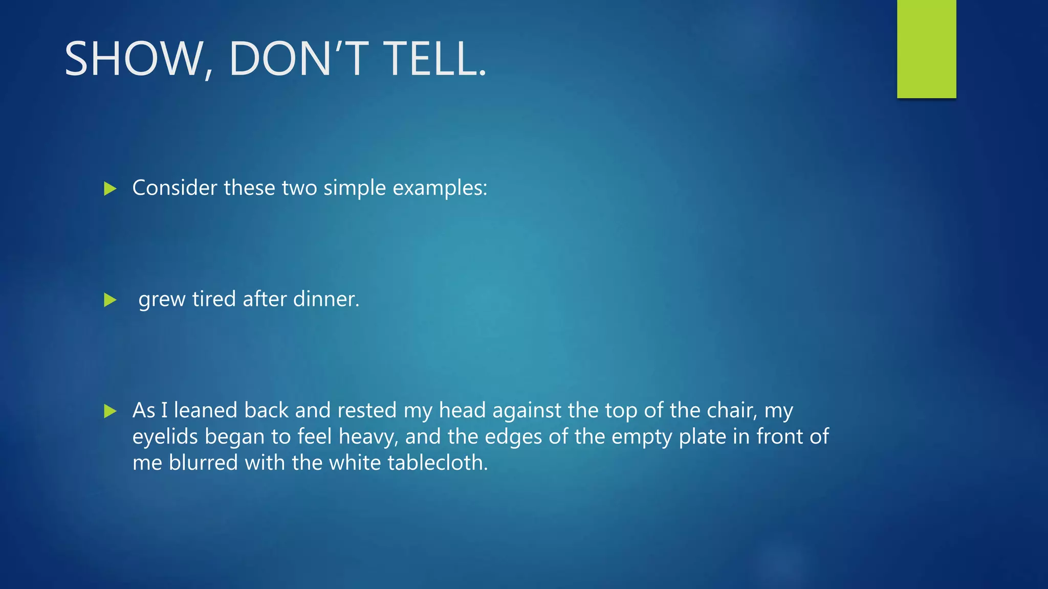 SHOW, DON’T TELL.
 Consider these two simple examples:
 grew tired after dinner.
 As I leaned back and rested my head against the top of the chair, my
eyelids began to feel heavy, and the edges of the empty plate in front of
me blurred with the white tablecloth.
 
