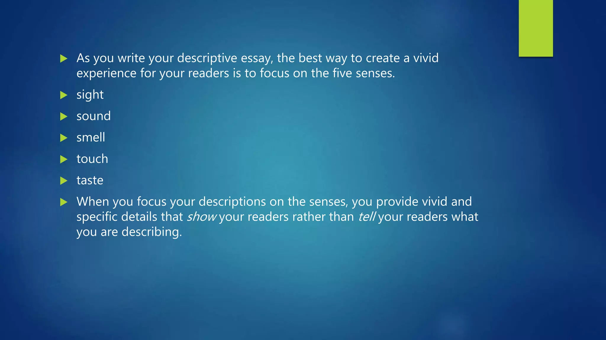  As you write your descriptive essay, the best way to create a vivid
experience for your readers is to focus on the five senses.
 sight
 sound
 smell
 touch
 taste
 When you focus your descriptions on the senses, you provide vivid and
specific details that show your readers rather than tell your readers what
you are describing.
 
