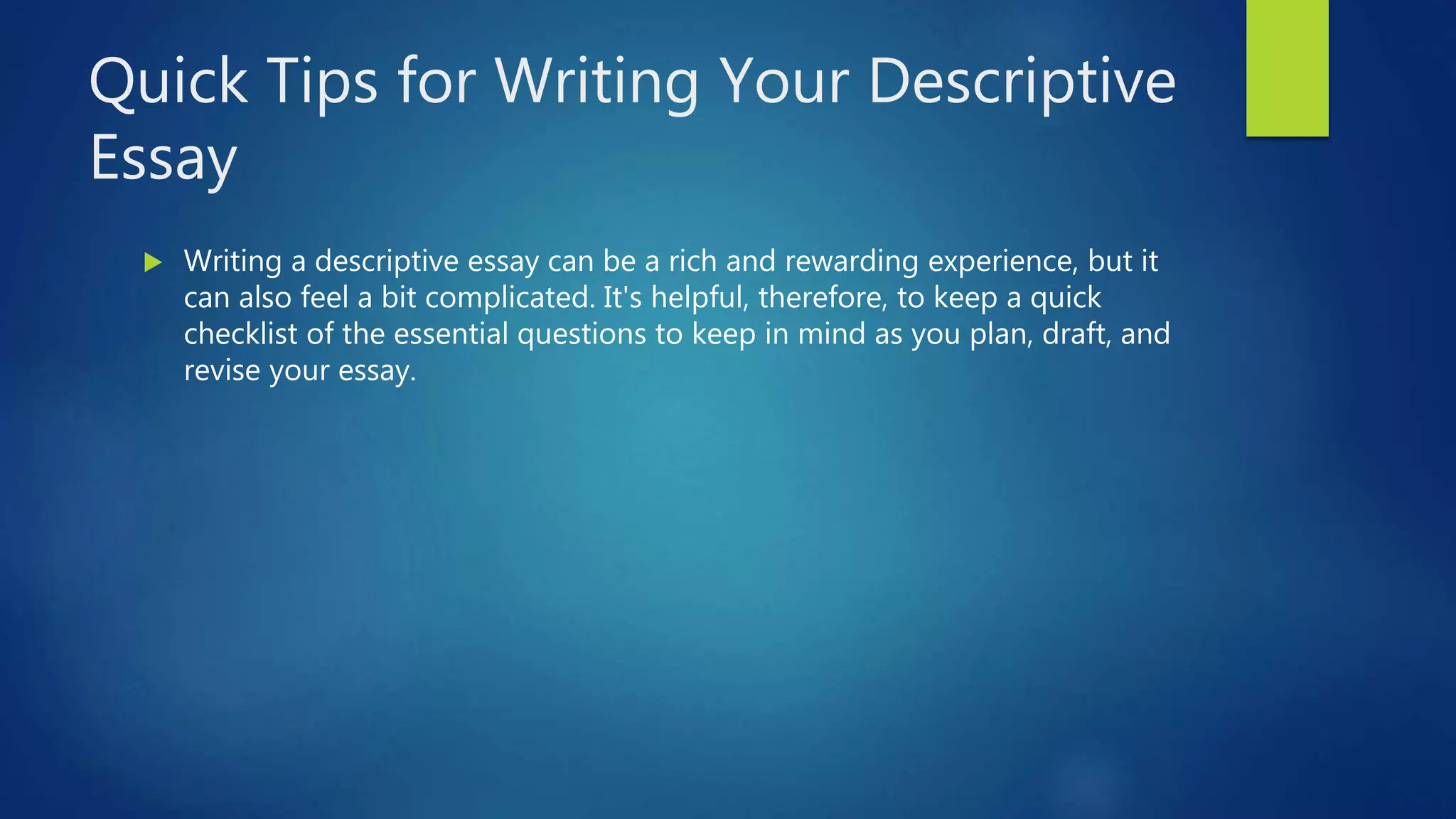 Quick Tips for Writing Your Descriptive
Essay
 Writing a descriptive essay can be a rich and rewarding experience, but it
can also feel a bit complicated. It's helpful, therefore, to keep a quick
checklist of the essential questions to keep in mind as you plan, draft, and
revise your essay.
 