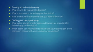  Planning your descriptive essay:
 What or who do you want to describe?
 What is your reason for writing your description?
 What are the particular qualities that you want to focus on?
 Drafting your descriptive essay:
 What sights, sounds, smells, tastes, and textures are important for
developing your description?
 Which details can you include to ensure that your readers gain a vivid
impression imbued with your emotion or perspective?
 