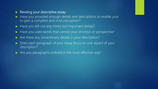 Revising your descriptive essay:
 Have you provided enough details and descriptions to enable your
to gain a complete and vivid perception?
 Have you left out any minor but important details?
 Have you used words that convey your emotion or perspective?
 Are there any unnecessary details in your description?
 Does each paragraph of your essay focus on one aspect of your
description?
 Are you paragraphs ordered in the most effective way?
 