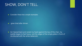 SHOW, DON’T TELL.
 Consider these two simple examples:
 grew tired after dinner.
 As I leaned back and rested my head against the top of the chair, my
eyelids began to feel heavy, and the edges of the empty plate in front of
me blurred with the white tablecloth.
 