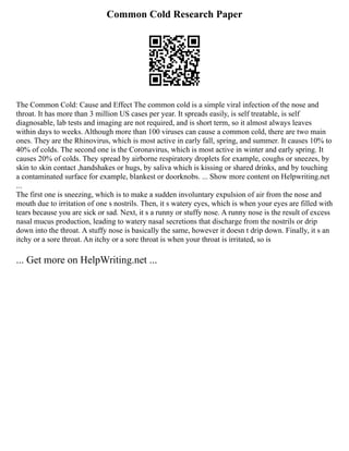 Common Cold Research Paper
The Common Cold: Cause and Effect The common cold is a simple viral infection of the nose and
throat. It has more than 3 million US cases per year. It spreads easily, is self treatable, is self
diagnosable, lab tests and imaging are not required, and is short term, so it almost always leaves
within days to weeks. Although more than 100 viruses can cause a common cold, there are two main
ones. They are the Rhinovirus, which is most active in early fall, spring, and summer. It causes 10% to
40% of colds. The second one is the Coronavirus, which is most active in winter and early spring. It
causes 20% of colds. They spread by airborne respiratory droplets for example, coughs or sneezes, by
skin to skin contact ,handshakes or hugs, by saliva which is kissing or shared drinks, and by touching
a contaminated surface for example, blankest or doorknobs. ... Show more content on Helpwriting.net
...
The first one is sneezing, which is to make a sudden involuntary expulsion of air from the nose and
mouth due to irritation of one s nostrils. Then, it s watery eyes, which is when your eyes are filled with
tears because you are sick or sad. Next, it s a runny or stuffy nose. A runny nose is the result of excess
nasal mucus production, leading to watery nasal secretions that discharge from the nostrils or drip
down into the throat. A stuffy nose is basically the same, however it doesn t drip down. Finally, it s an
itchy or a sore throat. An itchy or a sore throat is when your throat is irritated, so is
... Get more on HelpWriting.net ...
 