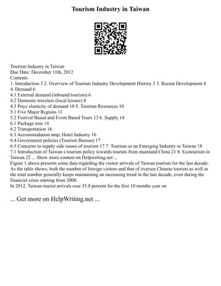 Tourism Industry in Taiwan
Tourism Industry in Taiwan
Due Date: December 11th, 2012
Contents
1. Introduction 3 2. Overview of Tourism Industry Development History 3 3. Recent Development 4
4. Demand 6
4.1 External demand (inbound tourism) 6
4.2 Domestic travelers (local leisure) 8
4.3 Price elasticity of demand 10 5. Tourism Resources 10
5.1 Five Major Regions 11
5.2 Festival Based and Event Based Tours 13 6. Supply 14
6.1 Package tour 14
6.2 Transportation 16
6.3 Accommodation amp; Hotel Industry 16
6.4 Government policies (Tourism Bureau) 17
6.5 Concerns in supply side issues of tourism 17 7. Tourism as an Emerging Industry in Taiwan 18
7.1 Introduction of Taiwan s tourism policy towards tourists from mainland China 21 8. Ecotourism in
Taiwan 22 ... Show more content on Helpwriting.net ...
Figure 1 above presents some data regarding the visitor arrivals of Taiwan tourism for the last decade.
As the table shows, both the number of foreign visitors and that of oversea Chinese tourists as well as
the total number generally keeps maintaining an increasing trend in the last decade, even during the
financial crisis starting from 2008.
In 2012, Taiwan tourist arrivals rose 35.8 percent for the first 10 months year on
... Get more on HelpWriting.net ...
 