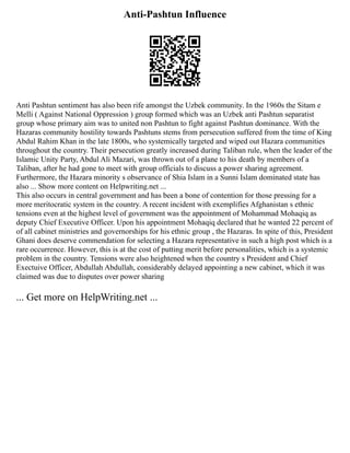 Anti-Pashtun Influence
Anti Pashtun sentiment has also been rife amongst the Uzbek community. In the 1960s the Sitam e
Melli ( Against National Oppression ) group formed which was an Uzbek anti Pashtun separatist
group whose primary aim was to united non Pashtun to fight against Pashtun dominance. With the
Hazaras community hostility towards Pashtuns stems from persecution suffered from the time of King
Abdul Rahim Khan in the late 1800s, who systemically targeted and wiped out Hazara communities
throughout the country. Their persecution greatly increased during Taliban rule, when the leader of the
Islamic Unity Party, Abdul Ali Mazari, was thrown out of a plane to his death by members of a
Taliban, after he had gone to meet with group officials to discuss a power sharing agreement.
Furthermore, the Hazara minority s observance of Shia Islam in a Sunni Islam dominated state has
also ... Show more content on Helpwriting.net ...
This also occurs in central government and has been a bone of contention for those pressing for a
more meritocratic system in the country. A recent incident with exemplifies Afghanistan s ethnic
tensions even at the highest level of government was the appointment of Mohammad Mohaqiq as
deputy Chief Executive Officer. Upon his appointment Mohaqiq declared that he wanted 22 percent of
of all cabinet ministries and governorships for his ethnic group , the Hazaras. In spite of this, President
Ghani does deserve commendation for selecting a Hazara representative in such a high post which is a
rare occurrence. However, this is at the cost of putting merit before personalities, which is a systemic
problem in the country. Tensions were also heightened when the country s President and Chief
Exectuive Officer, Abdullah Abdullah, considerably delayed appointing a new cabinet, which it was
claimed was due to disputes over power sharing
... Get more on HelpWriting.net ...
 