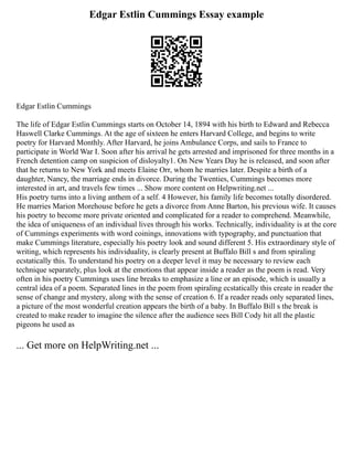 Edgar Estlin Cummings Essay example
Edgar Estlin Cummings
The life of Edgar Estlin Cummings starts on October 14, 1894 with his birth to Edward and Rebecca
Haswell Clarke Cummings. At the age of sixteen he enters Harvard College, and begins to write
poetry for Harvard Monthly. After Harvard, he joins Ambulance Corps, and sails to France to
participate in World War I. Soon after his arrival he gets arrested and imprisoned for three months in a
French detention camp on suspicion of disloyalty1. On New Years Day he is released, and soon after
that he returns to New York and meets Elaine Orr, whom he marries later. Despite a birth of a
daughter, Nancy, the marriage ends in divorce. During the Twenties, Cummings becomes more
interested in art, and travels few times ... Show more content on Helpwriting.net ...
His poetry turns into a living anthem of a self. 4 However, his family life becomes totally disordered.
He marries Marion Morehouse before he gets a divorce from Anne Barton, his previous wife. It causes
his poetry to become more private oriented and complicated for a reader to comprehend. Meanwhile,
the idea of uniqueness of an individual lives through his works. Technically, individuality is at the core
of Cummings experiments with word coinings, innovations with typography, and punctuation that
make Cummings literature, especially his poetry look and sound different 5. His extraordinary style of
writing, which represents his individuality, is clearly present at Buffalo Bill s and from spiraling
ecstatically this. To understand his poetry on a deeper level it may be necessary to review each
technique separately, plus look at the emotions that appear inside a reader as the poem is read. Very
often in his poetry Cummings uses line breaks to emphasize a line or an episode, which is usually a
central idea of a poem. Separated lines in the poem from spiraling ecstatically this create in reader the
sense of change and mystery, along with the sense of creation 6. If a reader reads only separated lines,
a picture of the most wonderful creation appears the birth of a baby. In Buffalo Bill s the break is
created to make reader to imagine the silence after the audience sees Bill Cody hit all the plastic
pigeons he used as
... Get more on HelpWriting.net ...
 