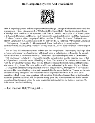 Hnc Computing Systems And Development
HNC Computing Systems and Development Database Design Concepts Understand database and data
management systems [Assignment 1 of 3] Submitted by: Simon Hedley For the attention of: Linda
Cartwright Date Submitted: 13th November 2014 Table of Contents Introduction 2 1. Current System
3 2. Suggested Solutions and Benefits 5 2.1 Transition to an automated system 5 2.2 Data Redundancy
5 2.3 Data Consistency Data Integrity 6 2.4 User Interface 7 2.5 Data Dictionary 7 2.6 Queries and
Report Generators 9 3. Recommendations 10 3.1 Software 10 3.2 Hardware 10 Evaluation/Conclusion
11 Bibliography 13 Appendix A 14 Introduction I, Simon Hedley have been assigned the
responsibility by Dazzling Dogs to analyse the key issues in ... Show more content on Helpwriting.net
...
There are three full time care assistants and two part time receptionists. The company also keeps a list
of approved temporary workers that they able to call upon to walk the dogs or look after the animals
whilst the owners of the animals are away. The business operates during the hours of 08:00 am till
17:00 pm, Monday to Saturday. 1. Current System The current system used by Dazzling Dogs is that
of a Spreadsheet system for means of booking in clients. The owners of the business have noticed that
with the growth of the business, it has become difficult to manage to smooth running of the business
due to several key issues. The main problems addressed and noticed by the partnership is as follows:
1. Management of the increasing amount of data used and generated 2. Management of invoices and
payments The current booking system looks as detailed in the screen shot below. You can see the data
is contained daily on separate tabs contained within a single spreadsheet file. Each tab is dated
accordingly. Each record entry associated with each time slot is placed in accordance with the parlour
room and groomer associated with the parlour on any given day. With relation to the mobile vans in
operation, they also reside within the same spreadsheet as the data from the business premises. The
information contained within any
... Get more on HelpWriting.net ...
 