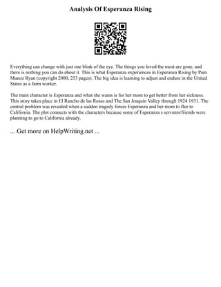 Analysis Of Esperanza Rising
Everything can change with just one blink of the eye. The things you loved the most are gone, and
there is nothing you can do about it. This is what Esperanza experiences in Esperanza Rising by Pam
Munoz Ryan (copyright 2000, 253 pages). The big idea is learning to adjust and endure in the United
States as a farm worker.
The main character is Esperanza and what she wants is for her mom to get better from her sickness.
This story takes place in El Rancho de las Rosas and The San Joaquin Valley through 1924 1931. The
central problem was revealed when a sudden tragedy forces Esperanza and her mom to flee to
California. The plot connects with the characters because some of Esperanza s servants/friends were
planning to go to California already.
... Get more on HelpWriting.net ...
 