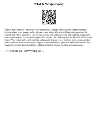 What Is Navajo Jewelry
North America project The Navajo wore adornments acquired from conquest and trade made of
German silver, brass, copper and to a lesser extent, silver. Much from Mexican silversmiths, the
Spanish and Native neighbors. This Navajo jewelry was worn for beauty and pride the wearing of a
crescent or cross did not necessarily symbolize a respect for Christianity or the Moorish influence on
Spain. What began with simple rawhide and pedants, later gave way to stone, shell, silver and other
metal beads and intricate ornaments. Experts in the area seem to agree that Aside Sani was the first
Navajo silversmith. Learning skills as a blacksmith first, he may have begun silversmithing
... Get more on HelpWriting.net ...
 