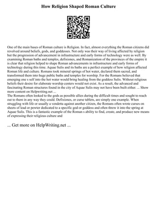 How Religion Shaped Roman Culture
One of the main bases of Roman culture is Religion. In fact, almost everything the Roman citizens did
revolved around beliefs, gods, and goddesses. Not only was their way of living affected by religion
but the progression of advancement in infrastructure and early forms of technology were as well. By
examining Roman baths and temples, defixiones, and Romanization of the provinces of the empire it
is clear that religion helped to shape Roman advancements in infrastructure and early forms of
technology during this time. Aquae Sulis and its baths are a perfect example of how religion affected
Roman life and culture. Romans took mineral springs of hot water, declared them sacred, and
transformed them into huge public baths and temples for worship. For the Romans believed that
emerging one s self into the hot water would bring healing from the goddess Sulis. Without religious
beliefs their desire for elaborate worship centers would not exist. As a result, the advanced and
fascinating Roman structures found in the city of Aquae Sulis may not have been built either. ... Show
more content on Helpwriting.net ...
The Romans often looked to the gods as possible allies during the difficult times and sought to reach
out to them in any way they could. Defixiones, or curse tablets, are simply one example. When
struggling with life or usually a vendetta against another citizen, the Romans often wrote curses on
sheets of lead or pewter dedicated to a specific god or goddess and often threw it into the spring at
Aquae Sulis. This is a fantastic example of the Roman s ability to find, create, and produce new means
of expressing their religious culture and
... Get more on HelpWriting.net ...
 