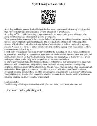 Style Theory of Leadership
According to Harold Koontz, leadership is defined as an art or process of influencing people so that
they strive willingly and enthusiastically towards attainment of group goals .
According to Yukl (1994), leadership is a process which one member of a group influences other
group members towards attainment of specific group goals .
Thus, leadership is a process of influencing the behavior of people by making them strive voluntarily
towards achievement of organizational goals. The above definition focuses on certain important
features of leadership Leadership indicates ability of an individual to influence others It is a group
process. A leader is of no use if he has no followers and similarly a group or an organization ... Show
more content on Helpwriting.net ...
Specifically, consideration was more strongly related to the individual. In other words, the followers
or leaders who were high in consideration were more satisfied with their jobs and more motivated and
also had more respect for their leader. Initiating structure was more related to higher levels of group
and organizational productivity and more positive performance evaluations.
In a large correlational study, Fleishman and Harris (1962) reported that turnover rate was negatively
correlated with consideration, and positively associated with initiating structure, although they
emphasized the nonlinearity of the relationships. Also grievance rates are higher when leaders are high
on initiation. There appear to be certain critical levels beyond which increased Consideration or
decreased Initiating Structure have no effect on turnover or grievance rate. In a summary of literature,
Yukl (1989) reports that the effect of consideration has been confirmed, but the results of studies on
initiating structure have not been clear or consistent.
Michigan studies
The University of Michigan leadership studies (Katz and Kahn, 1952; Katz, Maccoby, and
... Get more on HelpWriting.net ...
 