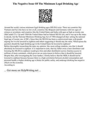 The Negative Issue Of The Minimum Legal Drinking Age
Around the world, various minimum legal drinking ages (MLDA) exist. There are countries like
Vietnam and Fiji who have no law at all, countries like Belgium and Germany with low ages of
sixteen or seventeen, and countries like the United States and India with ages as high as twenty one
(McCardell 21). Up until 1984 the United States had no federal MLDA law, and it was up to the states
to decide, but the National Minimum Drinking Age Act of 1984 changed all that: setting the national
legal age of twenty one. (CDC). Since then the MLDA has been a controversial topic with people
arguing for it to be lowered to eighteen and others suggesting it should stay the same. Which poses the
question should the legal drinking age in the United States be lowered to eighteen?
Before thoroughly researching the topic my opinion, like most college students, was that it should
absolutely be lowered to eighteen. It is important to note, that my father owns a beer distributor and
lowering the MLDA to eighteen would give him and other distributors across America access to
millions of more customers, which gives me an extra reason to believe that it should be lowered.
Despite that, after investigating the issue further, I firmly believe that the MDLA should not be
lowered to eighteen because because there is a high correlation between alcohol consumption and
personal health, a higher drinking age is better for public safety, and underage drinking has negative
effects on the economy.
According to
... Get more on HelpWriting.net ...
 